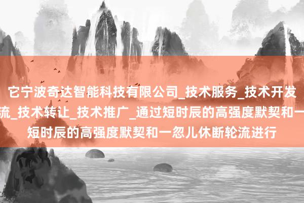 它宁波奇达智能科技有限公司_技术服务_技术开发_技术咨询_技术交流_技术转让_技术推广_通过短时辰的高强度默契和一忽儿休断轮流进行