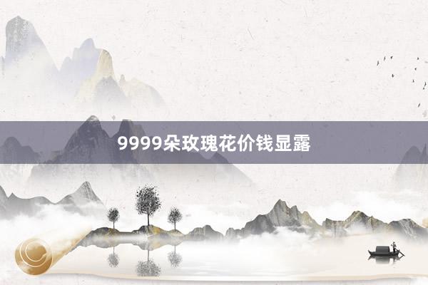 9999朵玫瑰花价钱显露